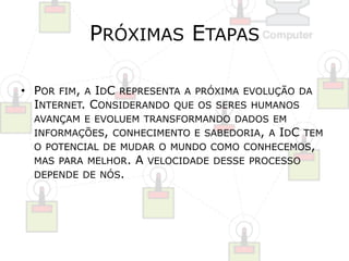PRÓXIMAS ETAPAS 
• POR FIM, A IDC REPRESENTA A PRÓXIMA EVOLUÇÃO DA 
INTERNET. CONSIDERANDO QUE OS SERES HUMANOS 
AVANÇAM E EVOLUEM TRANSFORMANDO DADOS EM 
INFORMAÇÕES, CONHECIMENTO E SABEDORIA, A IDC TEM 
O POTENCIAL DE MUDAR O MUNDO COMO CONHECEMOS, 
MAS PARA MELHOR. A VELOCIDADE DESSE PROCESSO 
DEPENDE DE NÓS. 
 