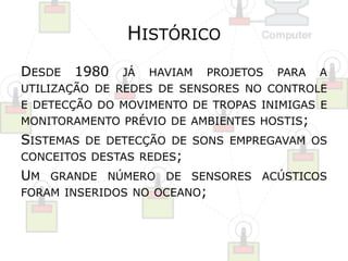 HISTÓRICO 
DESDE 1980 JÁ HAVIAM PROJETOS PARA A 
UTILIZAÇÃO DE REDES DE SENSORES NO CONTROLE 
E DETECÇÃO DO MOVIMENTO DE TROPAS INIMIGAS E 
MONITORAMENTO PRÉVIO DE AMBIENTES HOSTIS; 
SISTEMAS DE DETECÇÃO DE SONS EMPREGAVAM OS 
CONCEITOS DESTAS REDES; 
UM GRANDE NÚMERO DE SENSORES ACÚSTICOS 
FORAM INSERIDOS NO OCEANO; 
 