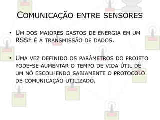 COMUNICAÇÃO ENTRE SENSORES 
• UM DOS MAIORES GASTOS DE ENERGIA EM UM 
RSSF É A TRANSMISSÃO DE DADOS. 
• UMA VEZ DEFINIDO OS PARÂMETROS DO PROJETO 
PODE-SE AUMENTAR O TEMPO DE VIDA ÚTIL DE 
UM NÓ ESCOLHENDO SABIAMENTE O PROTOCOLO 
DE COMUNICAÇÃO UTILIZADO. 
 