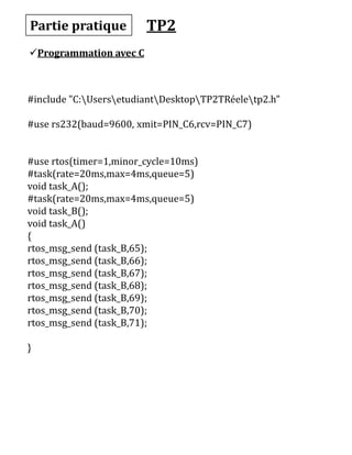Partie pratique
Programmation avec C
#include "C:UsersetudiantDesktopTP2TRéeletp2.h"
#use rs232(baud=9600, xmit=PIN_C6,rcv=PIN_C7)
#use rtos(timer=1,minor_cycle=10ms)
#task(rate=20ms,max=4ms,queue=5)
void task_A();
#task(rate=20ms,max=4ms,queue=5)
void task_B();
void task_A()
{
rtos_msg_send (task_B,65);
rtos_msg_send (task_B,66);
rtos_msg_send (task_B,67);
rtos_msg_send (task_B,68);
rtos_msg_send (task_B,69);
rtos_msg_send (task_B,70);
rtos_msg_send (task_B,71);
}
TP2
 