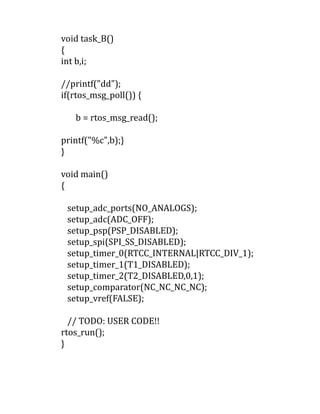 void task_B()
{
int b,i;
//printf("dd");
if(rtos_msg_poll()) {
b = rtos_msg_read();
printf("%c",b);}
}
void main()
{
setup_adc_ports(NO_ANALOGS);
setup_adc(ADC_OFF);
setup_psp(PSP_DISABLED);
setup_spi(SPI_SS_DISABLED);
setup_timer_0(RTCC_INTERNAL|RTCC_DIV_1);
setup_timer_1(T1_DISABLED);
setup_timer_2(T2_DISABLED,0,1);
setup_comparator(NC_NC_NC_NC);
setup_vref(FALSE);
// TODO: USER CODE!!
rtos_run();
}
 