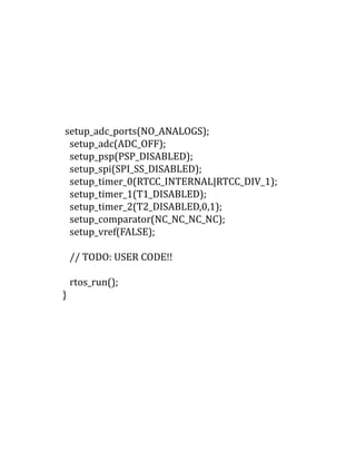 setup_adc_ports(NO_ANALOGS);
setup_adc(ADC_OFF);
setup_psp(PSP_DISABLED);
setup_spi(SPI_SS_DISABLED);
setup_timer_0(RTCC_INTERNAL|RTCC_DIV_1);
setup_timer_1(T1_DISABLED);
setup_timer_2(T2_DISABLED,0,1);
setup_comparator(NC_NC_NC_NC);
setup_vref(FALSE);
// TODO: USER CODE!!
rtos_run();
}
 