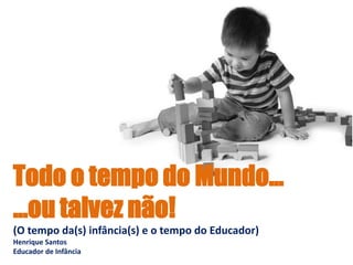Todo o tempo do Mundo...
...ou talvez não!
(O tempo da(s) infância(s) e o tempo do Educador)
Henrique Santos
Educador de Infância
 