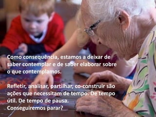 Como consequência, estamos a deixar de
saber contemplar e de saber elaborar sobre
o que contemplamos.
Refletir, analisar, partilhar, co-construir são
ações que necessitam de tempo. De tempo
útil. De tempo de pausa.
Conseguiremos parar?
 