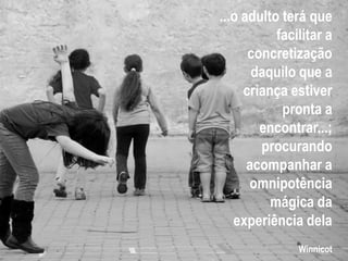 ...o adulto terá que
facilitar a
concretização
daquilo que a
criança estiver
pronta a
encontrar...;
procurando
acompanhar a
omnipotência
mágica da
experiência dela
Winnicot
 