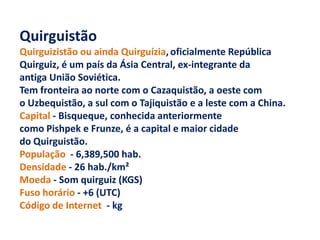 Quirguistão
Quirguizistão ou ainda Quirguízia, oficialmente República
Quirguiz, é um país da Ásia Central, ex-integrante da
antiga União Soviética.
Tem fronteira ao norte com o Cazaquistão, a oeste com
o Uzbequistão, a sul com o Tajiquistão e a leste com a China.
Capital - Bisqueque, conhecida anteriormente
como Pishpek e Frunze, é a capital e maior cidade
do Quirguistão.
População - 6,389,500 hab.
Densidade - 26 hab./km²
Moeda - Som quirguiz (KGS)
Fuso horário - +6 (UTC)
Código de Internet - kg
 