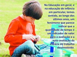 Na Educação em geral, e
na educação de infância
em particular, temos
sentido, ao longo dos
últimos anos, um
fenómeno que parece
indicar que a
quantidade de tempo é
um indicador de valor
para a avaliação e a
auto-avaliação da
eficácia do trabalho
desenvolvido.
 