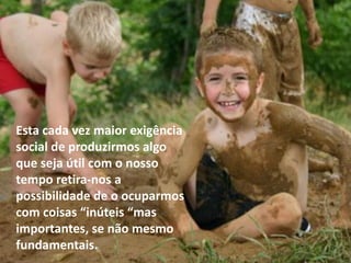 Esta cada vez maior exigência
social de produzirmos algo
que seja útil com o nosso
tempo retira-nos a
possibilidade de o ocuparmos
com coisas “inúteis “mas
importantes, se não mesmo
fundamentais.
 