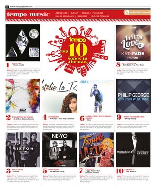 Abu Dhabi | Ajman | Dubai | Fujairah
Ras Al Khaimah | Sharjah | Umm Al Quwain
3 5 7 10
2 4 6 9
Wait On Me
> Rixton
She Knows
> Ne-yo Feat. Juicy J
Trouble
> Iggy Azalea Feat.
Jennifer Hudson
Earned It
> The Weeknd
I Want You to Know
> Zedd Feat. Selena Gomez
Somebody
> Natalie La Rose Feat. Jeremih
Cheerleader (Felix Jaehn
Remix)
> Omi
Wish You Were Mine
> Philip George
www. tempoplanet.com10
entertainment
Lyrics: “I’ll go the distance but not all of the
way, say what you mean to me and mean
what you say, I never wanna be your ex-man,
I’ll never make you feel ignored...”
Lyrics: “Cause she loves the attention, that she
gets when she moves, showing out with her
home girls, hypnotizing all the dudes...”
Lyrics: “Cuz you don’t wanna lose your ride to
the next guy, and baby trouble only makes for
a good time, so all the normal red flags
be a good sign...”
Lyrics: “You know our love would be tragic, so
you don’t pay it, don’t pay it no mind, we live
with no lies, you’re my favorite kind of night...”
Lyrics: “I want you to know that it’s our time,
you and me bleed the same light, I want you
to know that I’m all yours, you and me run
the same course...”
Lyrics: “Walking, everybody knows what’s
good, but some gonna hate, what’s new? We
just do our thing, no time to waste, always
playing cool...”
Lyrics: “No I don’t need a next one, mama loves
you too, she thinks I made the right selection,
now all that’s left to do, is just for me to pop
the question...”
Lyrics: “Oh cherie amour, pretty little one that
I adore, you’re the only girl my heart beats
for, how I wish that you were mine...”
1 8Stronger
> Clean Bandit
In It For Love
> Kris Fade Feat. Two Tone
Lyrics: “People tell me to be flawless, people tell
me not to let myself evolve, and I think I don’t
really get it, I think it’s all just a
peculiar game...”
Lyrics: “You ever heard of love at first sight?
No? You just might if the Jimmy Choo
fits right...”
tempo music
 