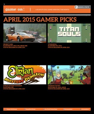 www. tempoplanet.com16
game on!
games & tech
Project CARS
Platform: PC, Wii U, PS4, Xbox One
Status: Releasing in April 2015
Ever wondered what it was to have a career in the Karting world? With Project CARS now
you could experience and enjoy all of its aspects on whichever motorsport specialization
you would like to enter! GT, Open-Wheel, Le Mans, Rally, Touring Cars, the list just goes
on and on as there are numerous fields and roles in the realm of professional racing. Play
with a friend as your co-driver or against them as you build and manage your own team
to compete against theirs. With user-generated content also added into the mix, Project
CARS enables the gamer and racer in you to really dive into the full package of a racing
simulation – this game is something that hardcore racing enthusiasts shouldn’t miss out on!
Etrian Mystery Dungeon
Platform: 3DS
Status: Releasing in April 2015
While RPG fans might already be used to the turn-based combat that Etrian Mystery
Dungeon offers, this game requires strategic positioning (think Final Fantasy Tactics)
for you to get through the dungeon with maximum rewards and loots. Players who are
accustomed to the franchise will be familiar with the classes such as Runemaster and
Landsknecht as they customize each character with their own Etrian-style skill trees.
Take up to four party members to course through dungeons filled with traps, puzzles and
monsters as you train them and get the much-awaited prize at the end! So for those who
are eager to traverse the Mystery Dungeons, the small village of Aslarga welcomes you as
an adventurer searching for fame and fortune. May the odds be with you!
Titan Souls
Platform: PS4, Vita
Status: Releasing in April 2015
Don’t let the simplified graphics fool you: combine the one-boss-focused game Shadow
of the Colossus with the one-fault-and-you’re-dead challenge of Dark Souls. The result
is the game above: Titan Souls. Players will find themselves in challenging chasms,
dangerous dungeons and seemingly unbeatable bosses as they go through several stages
as a lone adventurer who just wants to find his way out of this realm. Bosses have their
own weak spot that you have to determine and no, you don’t have to aim for any prizes
here – no character upgrades are available which makes the game more skill-oriented
instead of the usual finish level>get upgrade gimmick that most games had for years
now. One of the best effects in the game is that each time you die, the music, the camera
focus – everything just stops, leaving you time to think of the best strategy to avoid
such a demise from happening again. Gamers who love a hardcore challenge will find
themselves grinding hours at this game to master it!
Telepath Tactics
Platform: PC, Mac, Linux
Status: Releasing in April 2015
When gamers hear the word “Tactics”, the first thing that might come to mind is “Final
Fantasy Tactics” with its intricate class system and turn-based battles. Telepath Tactics
takes those two elements further by taking in more features from recent tactics games
like Disgaea and Fire Emblem to create a game that will have you sit for hours training all
your units to perfection. While you’re given the usual swordsman-archer-mage-healer
classes, it has other interesting characters like the cavalries who’re able to dash in and
out of the combat area in an instant. While other RPG games allow a “revive” feature,
Telepath Tactics takes that away and has the “Permanent Death” feature, forcing gamers
to always be on their feet to take care of all their units or else they will lose them for
good. What’s great is that you don’t have to play this game on your own – if you have a
gang of five buddies to play with you, you could go on a cooperative campaign and beat
the living daylights out of the bosses. So if you’re up to the challenge of a tactics game,
this one’s up for grabs.
Tempo UAE (Group) TempoBeat (Group) Abu Dhabi Tempo (Page) @tempoplanet @tempoplanet
April 2015 Gamer Picks
A Scan of Cool Games Arriving this month
 