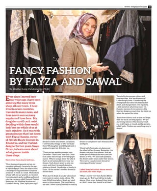 www. tempoplanet.com 19
Fancy Fashion
by Fayza and SawalBy Heather Long Vandevoorde, Ph.D.
Ever since I moved here
four years ago I have been
admiring the many dress
shops all over town. I have
lived in seven countries,
traveled to many more, and
have never seen so many
sequins as I have here. My
daughters and I can’t resist
deciding which dress would
look best on which of us at
each window. So it was with
great pleasure that I sat down
with Fayza Hussein, owner
of Privato Haute Couture in
Khalidiya, and her Turkish
designer for ten years, Sawal
Orcun, to learn more about
what goes on inside
those shops.
Here’s what Fayza shared with me…
“I love business in general and am not
complete without it. I started at the age
of eight in Egypt. Every day after school,
I would go to my grandfather’s business
and learn as much as I could. My husband
is busy with his law practice, so I started
two restaurants and a wedding and event
catering company called Hamood Popular
Restaurant for Wedding Services and
Outside Catering. Then, eight years ago, I
decided to delve into dresses and abayas.
I love beautiful things, so why not make
them? My daughter is in fifth grade and is
anxious to open her first store too.
“There are two wedding seasons here,
December – March and June-July. Most
local ladies will average 10 weddings per
season. What is unique about the UAE is
that it is not fashionable to re-wear our
dresses. Each dress is worn to only one
event, and then it is passed along to a
relative or friend. I send mine to family in
Egypt. So the market’s need for dresses is
always there.
“From start to finish it usually takes about
two weeks to custom-make a dress. We
have 13 full-time tailors. Beads are hand-
sewn to the garments. The finest fabrics
are used. Sawal is very talented in creating
dresses to compliment each woman’s ideas
and figure.
“About half of our sales are abayas and
the other half are dresses. Remember, the
dresses cost more than abayas. And we
make special abayas to be worn over the
dresses as well. We also make jalabiyas,
the dresses ladies wear under their abayas.
They can be casual or more formal for
evenings at friends’ houses.”
I asked Sawal why their abayas weren’t
just black, like other shops…
“When I moved here from Turkey fifteen
years ago, my first boss told me to make
abayas. I had never designed them before,
so I didn’t know they should be all black.
“I started to incorporate colours and
creative styles. And you know what?
Ladies bought them. Considering the
average lady has about 35 abayas in her
closet, and changes them over regularly,
a little variety is what they want. Ms.
Hussein was one of my customers. She
liked my designs so much that she hired me
when she opened her shop.
“Earth tone colours, such as blue and beige,
with the black are very popular. We are
also seeing kimono-style closures which
can be left open, or closed, and big pockets,
called busht. Pockets are something new to
abayas.”
 