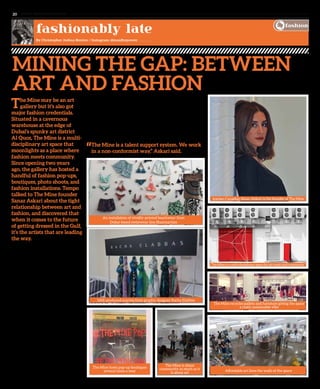 www. tempoplanet.com20
fashionably late
By Christopher Joshua Benton / Instagram: @maxfirepower
The Mine may be an art
gallery but it’s also got
major fashion credentials.
Situated in a cavernous
warehouse at the edge of
Dubai’s spunky art district
Al Quoz, The Mine is a multi-
disciplinary art space that
moonlights as a place where
fashion meets community.
Since opening two years
ago, the gallery has hosted a
handful of fashion pop-ups,
boutiques, photo shoots, and
fashion installations. Tempo
talked to The Mine founder
Sanaz Askari about the tight
relationship between art and
fashion, and discovered that
when it comes to the future
of getting dressed in the Gulf,
it’s the artists that are leading
the way.
“The Mine doesn’t just act as a gallery but
as a platform for design, music, film, and
events. At The Mine, we take chances,”
Askari explained.
Visit The Mine on any given day and
you’ll see a well-heeled set; cool artists,
downtown hipsters, and bohemian
Jumeriah Janes, stylishly dressed in
low-slung harem pants, paint-splattered
hightops, and other avant-garde wares. But
The Mine’s fashion cred extends beyond
people-watching and into its
monthly programming.
“When people ask me if this is a gallery I
say no, this is a space,” Askari said.
The Mine has mastered the art of
collaboration. When Parisian brand The
Kooples launched in the Middle East for
the first time, they chose The Mine to host
their opening dinner. In the past three
months, the gallery has organized a live art
installation at the Dubai boutique Mahani,
two weekend pop-up boutiques, and hosted
the debut screening for a street style film
about Dubai with Sole DXB. Recently The
Mine presented an exhibition by Toronto
designer Leyla Kashani, consisting of
womenswear handsomely handcrafted from vintage embroidered
Persian textiles.
As a showcase for local emerging designers, The Mine is a great venue,
exposing the newest Dubai talent to the world. Their latest pop-up shop,
called Homegrown Dubai, features a handful of UAE brands including
rainbow-hued surfwear from Seakiss, punchy swimwear from
Shaymartian, upcycled accessories from Stash, and quirky, technicolor
womenswear from Dinz, among others.
“The Mine is a talent support system. We work
in a non-conformist way,” Askari said.
Mining the Gap: Between
Art and Fashion
The Mine hosts pop-up boutiques
several times a year
The Mine is about
community as much as it
is about art
Affordable art lines the walls of the space
The Mine recycles pallets and furniture giving the space
a rustic sustainable vibe
UAE-produced scarves from graphic designer Racha Elabbas
An installation of vividly-printed beachwear from
Dubai-based swimwear line Shaymartian
Iranian-Canadian Sanaz Alskari is the founder of The Mine
The Mine is a multi-disciplinary space for art music and community
fashion
 