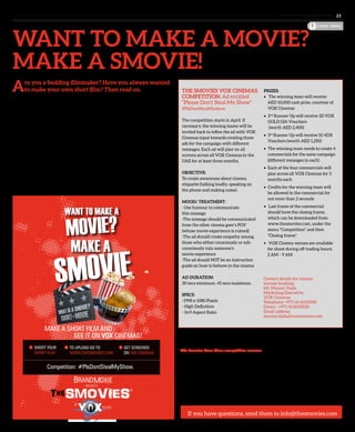 www. tempoplanet.com 23
cover story
Want to make a movie?
Make a smovie!
THE SMOVIES VOX CINEMAS
COMPETITION: Ad entitled
“Please Don’t Steal My Show”  
#PlsDontStealMyshow
The competition starts in April. If
necessary, the winning teams will be
invited back to refine the ad with VOX
Cinemas input towards creating three
ads for the campaign with different
messages. Each ad will play on all
screens across all VOX Cinemas in the
UAE for at least three months.
OBJECTIVE:
To create awareness about cinema
etiquette (talking loudly, speaking on
the phone and making noise).
MOOD/ TREATMENT:
- Use humour to communicate
this message
-The message should be communicated
from the other cinema goer’s POV
(whose movie experience is ruined)
-The ad should create empathy among
those who either consciously or sub-
consciously ruin someone’s
movie experience
-The ad should NOT be an instruction
guide on how to behave in the cinema
 
AD DURATION:
30 secs minimum. 45 secs maximum.
 
SPECS:
-1998 x 1080 Pixels
- High Definition
- 16:9 Aspect Ratio
 
The Smovies is a platform that provides filmmakers an opportunity to shoot their own
films, and supports them by providing them a platform for the films to be viewed.
The Smovies have three competition seasons:
1.	 The Vox Category. April to June. “Please don’t steal my show”.
(See Vox Cinemas competition above)
2.	 The Narrative Category. July to September. “The Message.”
3.	 I Love UAE. October – December. Celebrating the UAE.
While you may start planning and working on The Narrative and I Love UAE categories,
right now we are accepting only entries for the Vox Competition. See www.thesmovies.
com for more details on this.
PRIZES:
•    The winning team will receive
AED 10,000 cash prize, courtesy of
VOX Cinemas
•   2nd
 Runner Up will receive 20 VOX
GOLD Gift Vouchers
	 (worth AED 2,400)
•   3rd
 Runner Up will receive 10 4DX
Vouchers (worth AED 1,250)
•   The winning team needs to create 4
commercials for the same campaign
(different messages in each)
•   Each of the four commercials will
play across all VOX Cinemas for 3
months each
•   Credits for the winning team will
be allowed in the commercial for
not more than 2 seconds
•    Last frame of the commercial
should have the closing frame,
which can be downloaded from
www.thesmovies.com, under the
menu “Competition” and then
“Closing frame”.
•    VOX Cinema venues are available
for shoot during off trading hours: 
2 AM – 9 AM.
shoot your
short film
1
Competition: #PlsDontStealMyShow.
to upload go to
www.thesmovies.com
2 Get Screened
on vox cinemas
3
Are you a budding filmmaker? Have you always wanted
to make your own short film? Then read on.
You are invited to make a ‘Smovie’ – “What’s a smovie?” you ask.
A ‘smovie’ is a short movie… ‘s’ for ‘short’ + ‘movie’… get that? The
cool thing is The Smovies – www.thesmovies.com invites anyone to
shoot a short film using anything available. This could a camera, a
phone camera, Ipad…anything. How easy is that?
There are three seasons of competitions. Competition 1 is The Vox
Cinemas category which kicks off on April 1. See the details for
the competition below. Winners will receive cash prizes and the
opportunity to have their films showcased on Vox Cinemas across
the country. Amazing or what?
So jot down some ideas, call a friend or two, get your camera ready
and shoot! Become a Smovie Star!
If you have questions, send them to info@thesmovies.com
Contact details for cinema
venues booking:
Mr. Mounir Dada
Marketing Executive
VOX Cinemas
Telephone: +971 (4) 6010500
Direct: +971 (4) 6010520
Email address:
mounir.dada@voxcinemas.com
 