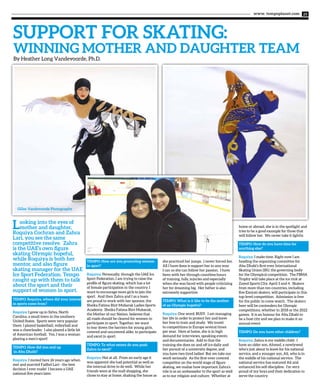 www. tempoplanet.com 25
SUPPORT FOR SKATING:
Winning Mother and Daughter Team
By Heather Long Vandevoorde, Ph.D.
Tempo: How are you promoting women
in sport?
Roquiya: Personally, through the UAE Ice
Sport Federation, I am trying to raise the
profile of figure skating, which has a lot
of female participation in the country. I
want to encourage more girls to join the
sport. And then Zahra and I as a team
are proud to work with her sponsor, the
Sheika Fatima Bint Mubarak Ladies Sports
Academy. Sheika Fatima Bint Mubarak,
the Mother of our Nation, believes that
all roads should be cleared for women to
participate in sport. Together, we want
to tear down the barriers for young girls,
covered and uncovered alike, to participate
and excel in sport.
Tempo: To what extent do you push
Zahra to excel?
Roquiya: Not at all. From an early age it
was apparent she had potential as well as
the internal drive to do well. While her
friends were at the mall shopping, she
chose to stay at home, shaking the house as
she practiced her jumps. I never forced her.
All I have done is support her in any way
I can so she can follow her passion. I have
been with her through countless hours
of training, falls, injuries and especially
when she was faced with people criticizing
her for dreaming big. Her father is also
extremely supportive.
Tempo: What is it like to be the mother
of an Olympic hopeful?
Roquiya: One word: BUSY. I am managing
her life in order to protect her and leave
her free to train and study. We travel
to competitions in Europe several times
per year. Here at home, she is in high
demand for interviews, speaking events
and documentaries. Add to that the
training she does on and off ice daily and
her pursuit of a university degree, and
you have two tired ladies! But we take our
work seriously. As the first-ever covered
competitor on the world stage of figure
skating, we realize how important Zahra’s
role is as an ambassador to the sport as well
as to our religion and culture. Whether at
home or abroad, she is in the spotlight and
tries to be a good example for those that
will follow her. We never take it lightly.
Tempo: How do you have time for
anything else?
Roquiya: I make time. Right now I am
heading the organizing committee for
Abu Dhabi’s first-ever International
Skating Union (ISU, the governing body
for the Olympics) competition. The FBMA
Trophy will take place at the ice rink at
Zayed Sports City, April 3 and 4. Skaters
from more than ten countries, including
five Emirati skaters, will participate in this
top-level competition. Admission is free
for the public to come watch. The skaters
here will be contenders for Olympic
competitions, whether in 2018 or the 2022
games. It is an honour for Abu Dhabi to
be a host city and we plan to make it an
annual event.
Tempo: Do you have other children?
Roquiya: Zahra is my middle child. I
have an older son, Ahmed, a newlywed
who’s just about to leave for his national
service, and a younger son, Ali, who is in
the middle of his national service. The
national service has matured Ali and
enhanced his self-discipline. I’m very
proud of my boys and their dedication to
serve the country.
Looking into the eyes of
mother and daughter,
Roquiya Cochran and Zahra
Lari, you see the same
competitive resolve. Zahra
is the UAE’s own figure
skating Olympic hopeful,
while Roquiya is both her
mentor, and also figure
skating manager for the UAE
Ice Sport Federation. Tempo
caught up with them to talk
about the sport and their
support of women in sport.
Tempo: Roquiya, where did your interest
in sports come from?
Roquiya: I grew up in Sylva, North
Carolina, a small town in the southern
United States. Sports were very popular
there. I played basketball, volleyball and
was a cheerleader. I also played a little bit
of American football. Yes, I was a woman
playing a men’s sport!
Tempo: How did you end up
in Abu Dhabi?
Roquiya: I moved here 26 years ago when
met and married Fadhel Lari - the best
decision I ever made! I became a UAE
national five years later.
Gilles Vandevoorde Photography
 