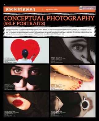 phototripping By Shahid Saeed
Conceptual Photography
(Self Portraits)
Conceptual photography is a type of photography that illustrates an idea. However, the term Conceptual Photography derives from Conceptual Art, a movement of the late
1960s. Today the term is used to describe either a methodology or a genre.As a methodology, conceptual photography is a type of photography that is staged to represent an
idea. The ‘concept’ is both preconceived and, if successful, understandable in the completed image. It is most often seen in advertising and illustration where the picture may
reiterate a headline or catchphrase that accompanies it. PHOTOGRAPHER: Anum Khan | LOCATION: Sharjah - UAE
www. tempoplanet.com28
SETTING: Manual Mode
CAMERA MODEL: Canon 600D
F-STOP/APERTURE: f2.8
ISO: 400
SHUTTER SPEED: 1/800sec
SETTING: Manual Mode
CAMERA MODEL: Canon 600D
F-STOP/APERTURE: f2.8
ISO: 400
SHUTTER SPEED: 1/20sec
SETTING: Manual Mode
CAMERA MODEL: Canon 600D
F-STOP/APERTURE: f3.2
ISO: 200
SHUTTER SPEED: 1/25sec
SETTING: Manual Mode
CAMERA MODEL: Canon 600D
F-STOP/APERTURE: f1.8
ISO: 400
SHUTTER SPEED: 1/20sec
SETTING: Manual Mode
CAMERA MODEL: Canon 600D
F-STOP/APERTURE: f1.8
ISO: 400
SHUTTER SPEED: 1/40sec
SETTING: Manual Mode
CAMERA MODEL: Canon 600D
F-STOP/APERTURE: f2.5
ISO: 400
SHUTTER SPEED: 1/80sec
photography
 
