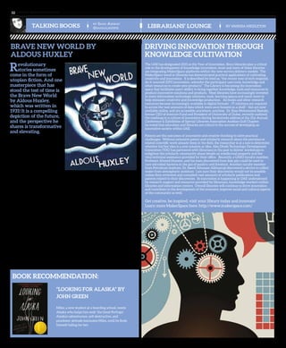 www. tempoplanet.com32
@sanaalikespie
by Sana Ashraf
TALKING BOOKS LIBRARIANS’ LOUNGE By Vanessa Middleton
“Looking for Alaska” by
John Green
Miles, a new student at a boarding school, meets
Alaska who helps him seek ‘the Great Perhaps’.
Alaska’s adventurous, self-destructive, and
prankster attitude fascinates Miles, until he finds
himself falling for her.
Revolutionary
stories sometimes
come in the form of
utopian fiction. And one
masterpiece that has
stood the test of time is
the Brave New World
by Aldous Huxley,
which was written in
1931! It is a compelling
depiction of the future,
and the perspective he
shares is transformative
and elevating.
Huxley paints the picture of a world
which replaces human ambition
with placid happiness, freedom
from suffering, and a surrender
of character for the sake of “social
stability”. Often people compare it to
Nineteen Eighty-Four.
The Brave New World depicts a
future in which civilisation is the
master. It portrays a world where no one is left to feel sad. Everyone is constantly
happy, and emotions are continuously elevated by the intake of ‘soma’ – a drug that
instantly provides a feeling of ease and comfort. In the ‘new world’, countries and
nations compete for the production of test-tube babies per year - the concept of a
family, biological parents, frightens them. People are produced in hierarchies from
birth: there are Alphas (being the highest) then Betas, Deltas, Gammas and so on.
Throughout the novel, Huxley does not focus on the development of his characters as
much as he explores ideas. The book begins with a tour of students in the ‘Hatchery
and Conditioning Centre’ in which genetically engineered babies are produced then
brainwashed, hypnotized, and conditioned throughout their childhood. Due to this
conditioning, babies are taught to hate books and nature for the sake of the system’s
motto: Community, Identity, Stability - such that “one believes things because one has
been conditioned to believe them.”
Later, John - a savage from New Mexico – is brought to the new world and is
challenged with civilisation. He criticises the notions of the ‘brave new world’ by
saying“But I don’t want comfort. I want God, I want poetry, I want real danger, I want
freedom, I want goodness. I want sin.”
The novel is packed with details of theories and ideas that leave the reader
dumbfounded. It is captivating in the way it offers new concepts from two remotely
different perspectives. It challenges the notion of a ‘perfect world’ and much of its
predictions are frightening because it was written almost a century ago. A must-read
novel, and very timely given the changes that are already occurring around us.
Book Recommendation:
Brave New World by
Aldous Huxley
Driving Innovation through
Knowledge Cultivation
The UAE has designated 2015 as the Year of Innovation. Since libraries play a critical
role in the development of knowledge innovation, more and more of these libraries
are integrating MakerSpace platforms within the new service delivery models. The
MakerSpace trend in libraries has demonstrated practical applications of cultivating
creativity and innovation. It is described by Intel as, “the recent way of tech-inspired,
do-it-yourself (DIY) innovation, whereby the participant uses tools, knowledge and
other resources to create new products.” The Library is becoming the innovation
space that facilitates users’ ability to bring together knowledge, tools and resources to
produce innovative solutions and products. Most libraries have increasingly invested
in more information technology solutions, tools, learning spaces and much more to
help stimulate creativity and knowledge production. As books and other research
resources become increasingly available in digital formats – IT solutions are required
to access the vast amounts of data which were once housed on a shelf – but are now
available online, and are accessible anywhere, anytime. Dr. Easa Mohammed Bastaki,
former CEO of Internet Fund and President of University of Dubai, recently outlined
the roadmap to a culture of innovation during his keynote address at the 21st Annual
Conference & Exhibition of Special Libraries Association Arabian Gulf Chapter;
he noted that education and libraries are critical to the success of developing an
innovative society within UAE.
Patents are the outcomes of innovative and creative thinking to solve practical
challenges. Without extensive patent and scholarly research about the previous or
related scientific work already done in the field, the researcher is at a loss to determine
whether his/her idea is a new solution or idea. Abu Dhabi Technology Development
Committee (TDC) has partnered with librarians in the past to deliver workshops to
enlighten the scholarly community about details on intellectual property and the
vital technical assistance provided by their office. Recently, a UAEU faculty member,
Professor Ahmed Hussein, and his team discovered how date pits could be used to
cure microbial bacteria in the gut of poultry and livestock. Another faculty member
from Petroleum Institute, Dr. Saeed Alhassan Alkhazraji discovered a device to collect
water from atmospheric moisture. I am sure their discoveries would not be possible
unless they reviewed and consulted vast amounts of scholarly publications and
patents related to their discoveries. So innovation is happening in UAE underpinned
by research support and resources provided by librarians, knowledge workers within
libraries and information centers. Overall libraries will continue to drive innovation
and contribute to the development of the economy, improve social and cultural aspects
of the community as well.
Get creative, be inspired, visit your library today and innovate!
Learn more MakerSpace here: http://www.makerspace.com/
 