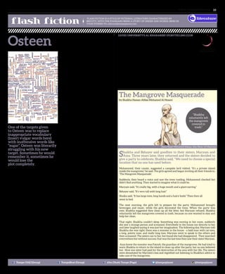 www. tempoplanet.com 33
ZAYED UNIVERSITY’S AL KHARAREEF STORYTELLING CLUB
was created to enrich the legacy of the Emirati storytelling tradition
and contribute to the revival of this important cultural heritage
within the United Arab Emirates.
Last year, the Club in partnership with the Abu Dhabi Music &
Arts Foundation launched an Emirati cultural literacy project titled
the Story Mile, a collection of 48 original fables and folktales, written by students
from the Academic Bridge Program, illustrated by the College of Arts and Creative
Enterprise majors and translated by ZOWD volunteers into the language of its
characters, Emirati dialect.
The Story Mile tales, which are the first of a three volume series, were recently
published as a book in English and titled “Tales from the Emirates” in Arabic. The
stories not only share the storytelling tradition of the Emirates, but have also
introduced other key aspects of Emirati culture and are creating new footprints in
the sands of the cultural landscape of the UAE.
FLASH FICTION IS A STYLE OF FICTIONAL LITERATURE CHARACTERIZED BY
BREVITY; WITH THE STANDARD BEING A STORY OF UNDER 1000 WORDS. SEND US
YOUR STORIES TO: editorial@tempoplanet.com
OsteenBy Uwem Umana
literature
Tempo UAE (Group) TempoBeat (Group) Abu Dhabi Tempo (Page) @tempoplanet @tempoplanet
Shaikha and Bshayer said goodbye to their sisters, Maryam and
Azza. Three years later, they returned and the sisters decided to
give a party to celebrate. Shaikha said, “We need to choose a special
location that no one has used before.
Mohammed, their cousin, suggested a campsite he’d visited. “It’s a private island
inside the mangroves,” he said. The girls agreed and began inviting all their friends to,
‘The Mangrove Masquerade’.
Suddenly, they heard a voice and saw the trees rustling. Mohammed checked but
didn’t find anything. They started to imagine what it could be.
Maryam said, “It’s really big, with a huge mouth and a giant earring.”
Bshayer said, “It’s very tall with long hair.”
Shaika said, “It has large eyes, long hands and a hairy body.” Then they all
went to bed.
The next morning, the girls left to prepare for the party. Mohammed brought
beverages and music, while the girls decorated the trees. When the party was
over, Shaikha suggested they clean up all the litter, but Maryam refused. Shaikha
reluctantly left the mangroves covered in trash, because no one wanted to stay and
help her clean.
That night, Shaikha couldn’t sleep. Something was moving in her room, suddenly
she saw a strange person and screamed. Everybody in the house ran directly to her
and later laughed saying it was just her imagination. The following day, Maryam told
Shaikha she was right; there was a monster in the house - a bald man with cat eyes,
a long, pointy nose, and really long toes. Maryam went to speak to the others and
then screamed. The sisters ran to her, but found she had disappeared. They searched
everywhere but without success, that was the last time they saw their sister Maryam.
Azza knew the monster was Fatouh, the guardian of the mangroves. He had tried to
warn Shaikha to return to the island to clean up after the party, but no one believed
her. Now one sister had paid for the destruction of the area with her life. The sisters
were devastated by Maryam’s loss and regretted not listening to Shaikha’s advice to
take care of the mangroves.
“Shaikha
reluctantly left
the mangroves
covered in
trash.”
Dana Naser Mohamed Mataar Abu Nemr Al Mazrouei
One of the targets given
to Osteen was to replace
inappropriate vocabulary
(insert vulgar words here)
with inoffensive words like
“sugar”. Osteen was literarily
struggling with his new
target. Sometimes he would
remember it, sometimes he
would lose the
plot completely.
It was very odd to meet somebody at work
being put in the special needs register. In
order to support him, that needed
to be done.
Osteen was a very likeable fellow
especially amongst the women folks. He
was a very smooth talker and stalker as
well. His belly looked like four months old
pregnancy and he smoked like a chimney.
He was single and quaffed a lot. He loved
partying and had oodles of cash to spend
on himself. He was such a good cook and
could entertain you with a constant flow
of conversation 24/7. This is what most of
the ladies prefer in a man – a single guy
without any weight.
Osteen loved the company of good women,
they fell for him and he made himself fall
for them. He was always on one case
or the other.
By some chance we were posted to the
same work site. He is very ICT literate and
could do some few stunts with the machine
which made our line manager find him of
high utility value. What would take most
people ages to figure out, it took him couple
of seconds. I am also aware that he wrote
and developed softwares before, on how to
hack into websites and people’s data bases.
He was jailed for two years and released
from prison in 2006 for offences related to
hacking into his previous company’s data
base and stealing data.
Being in the same work site meant we had
to work along as team mates. This was ok
with me. We strung along quite nicely
and we worked well. But if you were not
careful you would get infected by his bad
language. Incidentally I was the one to
oversee that he met his targets on a day
to day basis. This made me and him to
form some sort of alliance that I find hard
to explain. A kind of bond that when the
person is around you are ok and when the
person is not around you don’t
miss him or her.
One time he requested me to do him a
favour. It was to take him to the airport
to fetch his girlfriend who was visiting
from the UK. I asked him “so you have a
girlfriend, why do you mess around with
all these ladies?” He replied “I am a
ladies man”.
Osteen always reminded me of the
character Whit in ‘Of Mice and Men’. Whit
was a very rare character. He had such
a sense of pride, dignity and integrity.
Though he was a farm hand, he would
always dress very impeccably after work
and set down and read and keep himself
very busy with scholarly matters. Even on
Sundays when there is no work, he would
wake up and after his breakfast, have a
bath and dress up with a neck tie, sit down
and read a book.
On the said date I arrived Osteen’s
apartment on time. He came out wearing
a nice suit and smelling very nice. You
would think that he was going to receive
the Queen of Spain. I thought within
myself ‘this guy means business’. Which
girl would not go crazy seeing a guy attach
such importance to coming to fetch her
from the airport like she was an important
dignitary. Of course she is, that is the
message the guy is giving. Not quite fifteen
minutes afterwards, Osteen came out from
the arrival hall to inform me that the flight
has been delayed for five hours and he
would hang around till the flight arrived.
He thanked me ever so much and
bade me goodbye.
At work, the next day I asked him how
the previous day went. He told me it was a
fiasco. “Why?”
“Janet arrived with her ten year
old daughter”
“So, what’s wrong with that? Things can
always be maneuvered, couldn’t they?”
“No, no no! That little daughter of hers is a
er r erm…”
The Mangrove Masquerade
by Shaikha Hassan Abbas Mohamed Al Hosani
 