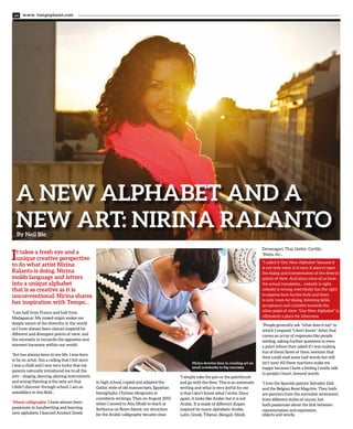 www. tempoplanet.com34
A New Alphabet and a
New Art: Nirina RalantoBy Neil Bie
It takes a fresh eye and a
unique creative perspective
to do what artist Nirina
Ralanto is doing. Nirina
molds language and letters
into a unique alphabet
that is as creative as it is
unconventional. Nirina shares
her inspiration with Tempo…
“I am half from France and half from
Madagascar. My mixed origin makes me
deeply aware of the diversity in the world
so I have always been always inspired by
different and divergent points of view, and
the necessity to reconcile the opposites and
reinvent harmony within our world.
“Art has always been in my life. I was born
to be an artist, this a calling that I felt since
I was a child and I was very lucky that my
parents naturally introduced me to all the
arts – singing, dancing, playing instruments,
and acting! Painting is the only art that
I didn’t discover through school. I am an
autodidact in this field...
“About calligraphy, I have always been
passionate in handwriting and learning
new alphabets. I learned Ancient Greek
in high school, copied and adapted the
Gothic style of old manuscripts, Egyptian
hieroglyphs, Chinese ideograms or
cuneiform writings. Then on August 2010
when I moved to Abu Dhabi to teach at
Sorbonne on Reem Island, my attraction
for the Arabic calligraphy became clear.
“I simply take the pen or the paintbrush
and go with the flow. This is an automatic
writing and what is very joyful for me
is that I don’t know what I write. Once
again, it looks like Arabic but it is not
Arabic. It is made of different shapes
inspired by many alphabets: Arabic,
Latin, Greek, Tibetan, Bengali, Hindi,
Devanagari, Thai, Gothic, Cyrillic,
Maya, etc...
“I called it ‘Our New Alphabet’ because it
is not only mine, it is ours: it aims to open
the dialog and interpretation of the diverse
points of view. And since none of us have
the actual translation... nobody is right,
nobody is wrong, everybody has the right
to express how he/she feels and there
is only room for dialog, listening skills,
acceptance and curiosity towards the
other point of view. “Our New Alphabet” is
ultimately a place for otherness.
“People generally ask “what does it say” to
which I respond “I don’t know”. After that
comes an array of responses like people
smiling, asking further questions to even
a point where they asked if I was making
fun of them! Some of them mention that
they could read some half words but still
isn’t sure! All these reactions make me
happy because I have a feeling I really talk
to people’s heart, beyond words.
“I love the Spanish painter Salvador Dali
and the Belgian René Magritte. They both
are painters from the surrealist movement,
from different styles of course, but
both passionate about the link between
representation and expression,
objects and words.
Nirina devotes time in creating art on
small notebooks to big canvases
 