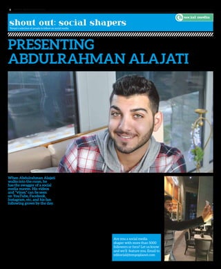 shout out: social shapers
www. tempoplanet.com8
Tempo’s selection of people to follow on social media.
Presenting
Abdulrahman AlajatiBy Kinda Al Azem
When Abdulrahman Alajati
walks into the room, he
has the swagger of a social
media maven. His videos
and “vines,” can be seen
on YouTube, Facebook,
Instagram, etc, and his fan
following grows by the day.
From an early age Abdulrahman knew he
wanted to be an actor. He loved to mimic
people at school, “I used to observe the way
my teachers talk to students,and as soon as
I reached home I started to imitate them in
front of my family and friends.”
Abdulrahman caught on to the power of
social media as a way to spread his talent.
“Facebook helped me grow my talent and
attract an audience. I prefer Facebook over
than other social websites because its users
are of different nationalities and ages.”
The size of his 15000 strong fan base on
Facebook and Instagram doesn’t scare
Abdulrahman. Rather, he says it motivates
him to work harder. It also validates his
efforts, “I have a strong relationship with
my audience. I know what type of videos
they prefer to watch and I present many
characters to entertain them.”
Abdulrahman is convinced that fear comes
from lack of self-confidence, and he sees
social media as a force for good and bad.
Although social media brings people closer
and reduces the distance between them,
Abdulrahman says, “It is always better for
people, especially family,to communicate
face to face rather than through
the internet.”
Interestingly, fans now walk up to
Abdulrahman to take a photograph or
strike up a conversation with him. He
welcomes his new found fame, and stresses
the importance of knowing how to deal
with both positive and negative feedback.
“The way I react towards destructive
comments is by not giving them any
attention as I strongly believe they could
have a bad effect if I let myself respond to
them. As for the constructive criticism, it is
good to listen as they can hold important
messages on how to improve.”
Abdulrahman is fine-tuning his video
strategies, preferring to post on Facebook
as they are longer than Instagram videos
which can’t exceed 15 seconds. “The
viewing rate on my Facebook videos
reached up to 80,000 views.” But as a
successful Viner, he also recognizes that
shorter formats can attract a
different audience.
Abdulrahman says it is vital to recognize
where one’s talent lies. “It is important to
know the abilities you possess so you will
be creative and successful in what you
are doing.”
Facebook:‫االجاتي‬ ‫الرحمن‬ ‫عبد‬ Instagram: @
boodi_g
Are you a social media
shaper with more than 5000
followers or fans? Let us know
and we’ll feature you. Email to
editorial@tempoplanet.com
social media
 