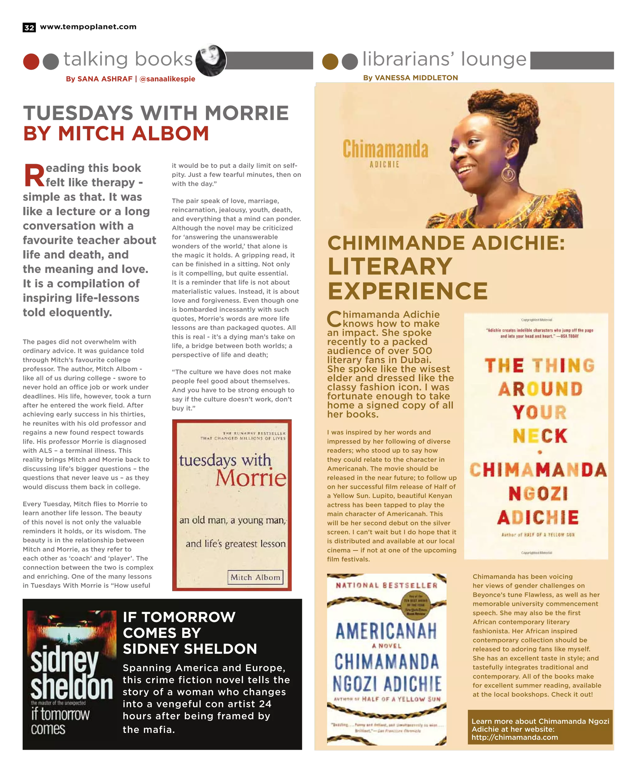 www.tempoplanet.com32
Spanning America and Europe,
this crime fiction novel tells the
story of a woman who changes
into a vengeful con artist 24
hours after being framed by
the mafia.
If Tomorrow
Comes by
Sidney Sheldon
talking books librarians’ lounge
By Sana Ashraf | @sanaalikespie By Vanessa Middleton
The pages did not overwhelm with
ordinary advice. It was guidance told
through Mitch’s favourite college
professor. The author, Mitch Albom -
like all of us during college - swore to
never hold an office job or work under
deadlines. His life, however, took a turn
after he entered the work field. After
achieving early success in his thirties,
he reunites with his old professor and
regains a new found respect towards
life. His professor Morrie is diagnosed
with ALS – a terminal illness. This
reality brings Mitch and Morrie back to
discussing life’s bigger questions – the
questions that never leave us – as they
would discuss them back in college.
Every Tuesday, Mitch flies to Morrie to
learn another life lesson. The beauty
of this novel is not only the valuable
reminders it holds, or its wisdom. The
beauty is in the relationship between
Mitch and Morrie, as they refer to
each other as ‘coach’ and ‘player’. The
connection between the two is complex
and enriching. One of the many lessons
in Tuesdays With Morrie is “How useful
it would be to put a daily limit on self-
pity. Just a few tearful minutes, then on
with the day.”
The pair speak of love, marriage,
reincarnation, jealousy, youth, death,
and everything that a mind can ponder.
Although the novel may be criticized
for ‘answering the unanswerable
wonders of the world,’ that alone is
the magic it holds. A gripping read, it
can be finished in a sitting. Not only
is it compelling, but quite essential.
It is a reminder that life is not about
materialistic values. Instead, it is about
love and forgiveness. Even though one
is bombarded incessantly with such
quotes, Morrie’s words are more life
lessons are than packaged quotes. All
this is real - it’s a dying man’s take on
life, a bridge between both worlds; a
perspective of life and death;
“The culture we have does not make
people feel good about themselves.
And you have to be strong enough to
say if the culture doesn’t work, don’t
buy it.”
Chimamanda Adichie
knows how to make
an impact. She spoke
recently to a packed
audience of over 500
literary fans in Dubai.
She spoke like the wisest
elder and dressed like the
classy fashion icon. I was
fortunate enough to take
home a signed copy of all
her books.
I was inspired by her words and
impressed by her following of diverse
readers; who stood up to say how
they could relate to the character in
Americanah. The movie should be
released in the near future; to follow up
on her successful ﬁlm release of Half of
a Yellow Sun. Lupito, beautiful Kenyan
actress has been tapped to play the
main character of Americanah. This
will be her second debut on the silver
screen. I can’t wait but I do hope that it
is distributed and available at our local
cinema — if not at one of the upcoming
ﬁlm festivals.
Chimamanda has been voicing
her views of gender challenges on
Beyonce’s tune Flawless, as well as her
memorable university commencement
speech. She may also be the ﬁrst
African contemporary literary
fashionista. Her African inspired
contemporary collection should be
released to adoring fans like myself.
She has an excellent taste in style; and
tastefully integrates traditional and
contemporary. All of the books make
for excellent summer reading, available
at the local bookshops. Check it out!
Reading this book
felt like therapy -
simple as that. It was
like a lecture or a long
conversation with a
favourite teacher about
life and death, and
the meaning and love.
It is a compilation of
inspiring life-lessons
told eloquently.
Chimimande Adichie:
Literary
Experience
Learn more about Chimamanda Ngozi
Adichie at her website:
http://chimamanda.com
Tuesdays with Morrie
BY Mitch Albom
 