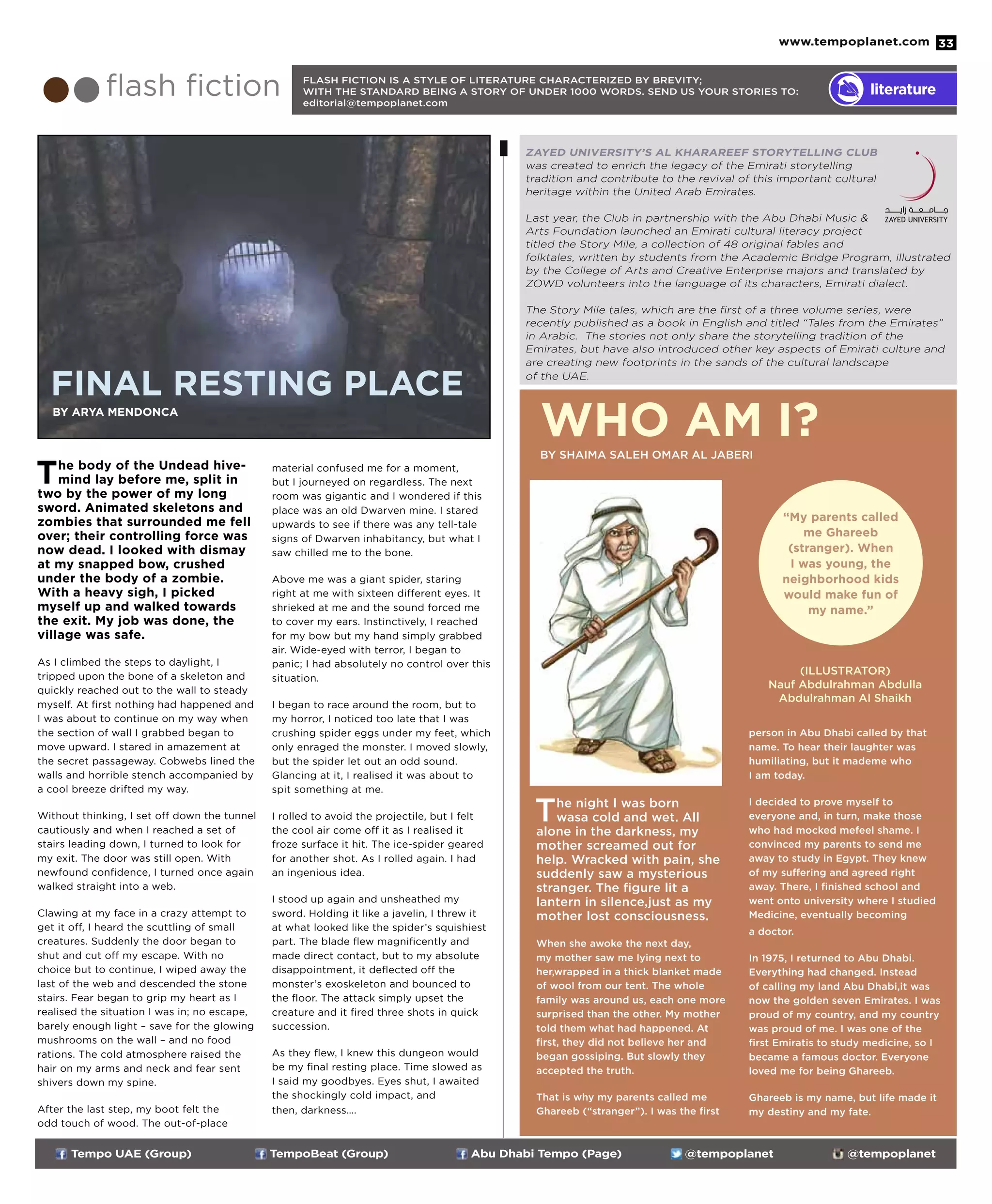 www.tempoplanet.com 33
ZAYED UNIVERSITY’S AL KHARAREEF STORYTELLING CLUB
was created to enrich the legacy of the Emirati storytelling
tradition and contribute to the revival of this important cultural
heritage within the United Arab Emirates.
Last year, the Club in partnership with the Abu Dhabi Music &
Arts Foundation launched an Emirati cultural literacy project
titled the Story Mile, a collection of 48 original fables and
folktales, written by students from the Academic Bridge Program, illustrated
by the College of Arts and Creative Enterprise majors and translated by
ZOWD volunteers into the language of its characters, Emirati dialect.
The Story Mile tales, which are the first of a three volume series, were
recently published as a book in English and titled “Tales from the Emirates”
in Arabic. The stories not only share the storytelling tradition of the
Emirates, but have also introduced other key aspects of Emirati culture and
are creating new footprints in the sands of the cultural landscape
of the UAE.
Tempo UAE (Group) TempoBeat (Group) Abu Dhabi Tempo (Page) @tempoplanet @tempoplanet
The body of the Undead hive-
mind lay before me, split in
two by the power of my long
sword. Animated skeletons and
zombies that surrounded me fell
over; their controlling force was
now dead. I looked with dismay
at my snapped bow, crushed
under the body of a zombie.
With a heavy sigh, I picked
myself up and walked towards
the exit. My job was done, the
village was safe.
As I climbed the steps to daylight, I
tripped upon the bone of a skeleton and
quickly reached out to the wall to steady
myself. At first nothing had happened and
I was about to continue on my way when
the section of wall I grabbed began to
move upward. I stared in amazement at
the secret passageway. Cobwebs lined the
walls and horrible stench accompanied by
a cool breeze drifted my way.
Without thinking, I set off down the tunnel
cautiously and when I reached a set of
stairs leading down, I turned to look for
my exit. The door was still open. With
newfound confidence, I turned once again
walked straight into a web.
Clawing at my face in a crazy attempt to
get it off, I heard the scuttling of small
creatures. Suddenly the door began to
shut and cut off my escape. With no
choice but to continue, I wiped away the
last of the web and descended the stone
stairs. Fear began to grip my heart as I
realised the situation I was in; no escape,
barely enough light – save for the glowing
mushrooms on the wall – and no food
rations. The cold atmosphere raised the
hair on my arms and neck and fear sent
shivers down my spine.
After the last step, my boot felt the
odd touch of wood. The out-of-place
material confused me for a moment,
but I journeyed on regardless. The next
room was gigantic and I wondered if this
place was an old Dwarven mine. I stared
upwards to see if there was any tell-tale
signs of Dwarven inhabitancy, but what I
saw chilled me to the bone.
Above me was a giant spider, staring
right at me with sixteen different eyes. It
shrieked at me and the sound forced me
to cover my ears. Instinctively, I reached
for my bow but my hand simply grabbed
air. Wide-eyed with terror, I began to
panic; I had absolutely no control over this
situation.
I began to race around the room, but to
my horror, I noticed too late that I was
crushing spider eggs under my feet, which
only enraged the monster. I moved slowly,
but the spider let out an odd sound.
Glancing at it, I realised it was about to
spit something at me.
I rolled to avoid the projectile, but I felt
the cool air come off it as I realised it
froze surface it hit. The ice-spider geared
for another shot. As I rolled again. I had
an ingenious idea.
I stood up again and unsheathed my
sword. Holding it like a javelin, I threw it
at what looked like the spider’s squishiest
part. The blade flew magnificently and
made direct contact, but to my absolute
disappointment, it deflected off the
monster’s exoskeleton and bounced to
the floor. The attack simply upset the
creature and it fired three shots in quick
succession.
As they flew, I knew this dungeon would
be my final resting place. Time slowed as
I said my goodbyes. Eyes shut, I awaited
the shockingly cold impact, and
then, darkness….
The night I was born
wasa cold and wet. All
alone in the darkness, my
mother screamed out for
help. Wracked with pain, she
suddenly saw a mysterious
stranger. The figure lit a
lantern in silence,just as my
mother lost consciousness.
When she awoke the next day,
my mother saw me lying next to
her,wrapped in a thick blanket made
of wool from our tent. The whole
family was around us, each one more
surprised than the other. My mother
told them what had happened. At
first, they did not believe her and
began gossiping. But slowly they
accepted the truth.
That is why my parents called me
Ghareeb (“stranger”). I was the first
person in Abu Dhabi called by that
name. To hear their laughter was
humiliating, but it mademe who
I am today.
I decided to prove myself to
everyone and, in turn, make those
who had mocked mefeel shame. I
convinced my parents to send me
away to study in Egypt. They knew
of my suffering and agreed right
away. There, I finished school and
went onto university where I studied
Medicine, eventually becoming
a doctor.
In 1975, I returned to Abu Dhabi.
Everything had changed. Instead
of calling my land Abu Dhabi,it was
now the golden seven Emirates. I was
proud of my country, and my country
was proud of me. I was one of the
first Emiratis to study medicine, so I
became a famous doctor. Everyone
loved me for being Ghareeb.
Ghareeb is my name, but life made it
my destiny and my fate.
flash fiction literature
FLASH FICTION IS A STYLE OF LITERATURE CHARACTERIZED BY BREVITY;
WITH THE STANDARD BEING A STORY OF UNDER 1000 WORDS. SEND US YOUR STORIES TO:
editorial@tempoplanet.com
“My parents called
me Ghareeb
(stranger). When
I was young, the
neighborhood kids
would make fun of
my name.”
Who am I?by Shaima Saleh Omar Al Jaberi
(ILLUSTRATOR)
Nauf Abdulrahman Abdulla
Abdulrahman Al Shaikh
By Arya Mendonca
Final Resting Place
 