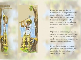 Conta-se que um jovem lenhador ficara impressionado com a eficácia e rapidez com que um velho e experiente lenhador da região onde morava, cortava e empilhava madeiras das árvores que cortava.   O jovem o admirava, e o seu desejo permanente era de, um dia, tornar-se tão bom, senão melhor, que aquele homem, no ofício de cortar madeira.   Certo dia, o rapaz resolveu procurar o velho lenhador, no propósito de aprender com quem mais sabia.     