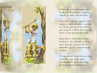 Enfim ele poderia tornar-se o melhor lenhador que aquela cidade já tinha ouvido falar.   Passados apenas alguns dias daquele aprendizado, o jovem resolvera que já sabia tudo, e que aquele senhor não era tão bom assim quanto falavam.   Impetuoso, afrontou o velho lenhador, desafiando-o para uma disputa: em um dia de trabalho, quem cortaria mais árvores.   O experiente lenhador aceitou, sabendo que seria uma oportunidade para dar uma lição ao jovem arrogante.   