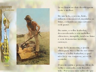   Lá se foram os dois decidir quem seria o melhor.   De um lado, o jovem, forte, robusto e incansável, mantinha-se firme, cortando as suas árvores sem parar.   Do outro, o velho lenhador, desenvolvendo o seu trabalho, silencioso, tranqüilo, também firme e sem demonstrar nenhum cansaço.   Num dado momento, o jovem olhou para trás a fim de ver como estava o velho lenhador, e qual não foi a sua surpresa, ao vê-lo sentado.   O jovem sorriu e pensou: Além de velho e cansado, está ficando tolo.  Por acaso não sabe ele que estamos numa disputa?   