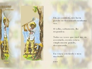   Ele, ao contrário, não havia parado ou descansado nenhuma vez.   O velho, sabiamente, lhe respondeu:   Todas as vezes que você me via assentado, eu não estava simplesmente parado, descansando.   Eu estava amolando o meu machado!   * * *   