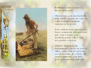   Reflitamos sobre o ensino trazido pelo conto.   Obviamente, com um machado mais afiado, o poder de corte do velho lenhador era muito superior ao do jovem.   Este, embora mais vigoroso na força, certamente não percebeu que, com o tempo, seu machado perdia o fio, e com isso perdia a eficácia.   Quando chegamos em determinadas épocas de nossas vidas, como o fim de mais um ano de trabalho, de esforço, de empreendimento, esta lição pode ser muito bem aplicada.   