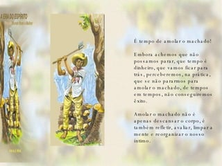    É tempo de amolar o machado!   Embora achemos que não possamos parar, que tempo é dinheiro, que vamos ficar para trás, perceberemos, na prática, que se não pararmos para amolar o machado, de tempos em tempos, não conseguiremos êxito.   Amolar o machado não é apenas descansar o corpo, é também refletir, avaliar, limpar a mente e reorganizar o nosso íntimo.   