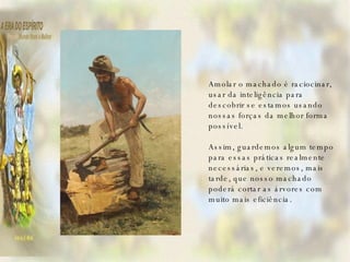    Amolar o machado é raciocinar, usar da inteligência para descobrir se estamos usando nossas forças da melhor forma possível.   Assim, guardemos algum tempo para essas práticas realmente necessárias, e veremos, mais tarde, que nosso machado poderá cortar as árvores com muito mais eficiência. 