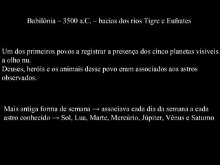 Babilônia – 3500 a.C. – bacias dos rios Tigre e Eufrates  Mais antiga forma de semana -> associava cada dia da semana a cada  astro conhecido -> Sol, Lua, Marte, Mercúrio, Júpiter, Vênus e Saturno Um dos primeiros povos a registrar a presença dos cinco planetas visíveis  a olho nu.  Deuses, heróis e os animais desse povo eram associados aos astros  observados. 