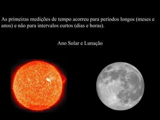 As primeiras medições de tempo acorreu para períodos longos (meses e  anos) e não para intervalos curtos (dias e horas). Ano Solar e Lunação 
