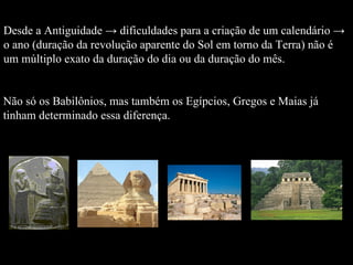 Desde a Antiguidade -> dificuldades para a criação de um calendário -> o ano (duração da revolução aparente do Sol em torno da Terra) não é um múltiplo exato da duração do dia ou da duração do mês.  Não só os Babilônios, mas também os Egípcios, Gregos e Maias já  tinham determinado essa diferença.  