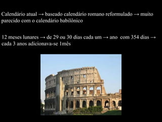 Calendário atual -> baseado calendário romano reformulado -> muito  parecido com o calendário babilônico  12 meses lunares -> de 29 ou 30 dias cada um -> ano  com 354 dias -> cada 3 anos adicionava-se 1mês 