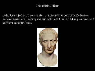 Júlio César (45 a.C.) -> adaptou um calendário com 365,25 dias -> mesmo assim era maior que o ano solar em 11min e 14 seg -> erro de 3  dias em cada 400 anos Calendário Juliano 