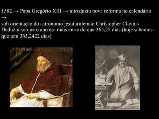 1582 -> Papa Gregório XIII -> introduziu nova reforma no calendário -> sob orientação do astrônomo jesuíta alemão Christopher Clavius  Deduziu-se que o ano era mais curto do que 365,25 dias (hoje sabemos que tem 365,2422 dias)  