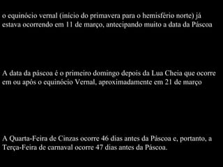 o equinócio vernal (início do primavera para o hemisfério norte) já estava ocorrendo em 11 de março, antecipando muito a data da Páscoa A data da páscoa é o primeiro domingo depois da Lua Cheia que ocorre em ou após o equinócio Vernal, aproximadamente em 21 de março  A Quarta-Feira de Cinzas ocorre 46 dias antes da Páscoa e, portanto, a  Terça-Feira de carnaval ocorre 47 dias antes da Páscoa.  