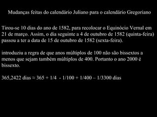 Tirou-se 10 dias do ano de 1582, para recolocar o Equinócio Vernal em 21 de março. Assim, o dia seguinte a 4 de outubro de 1582 (quinta-feira) passou a ter a data de 15 de outubro de 1582 (sexta-feira).  introduziu a regra de que anos múltiplos de 100 não são bissextos a menos que sejam também múltiplos de 400. Portanto o ano 2000 é bissexto.  365,2422 dias ≈ 365 + 1/4  - 1/100 + 1/400 – 1/3300 dias Mudanças feitas do calendário Juliano para o calendário Gregoriano 