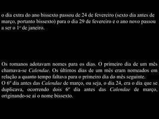 o dia extra do ano bissexto passou de 24 de fevereiro (sexto dia antes de  março, portanto bissexto) para o dia 29 de fevereiro e o ano novo passou  a ser o 1 o  de janeiro. Os romanos adotavam nomes para os dias. O primeiro dia de um mês chamava-se  Calendae . Os últimos dias de um mês eram nomeados em relação a quanto tempo faltava para o primeiro dia do mês seguinte. O 6º dia antes das  Calendae  de março, ou seja, o dia 24, era o dia que se duplicava, ocorrendo dois 6º dia antes das  Calendae  de março, originando-se aí o nome bissexto.  