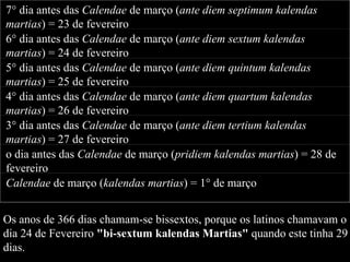 Os anos de 366 dias chamam-se bissextos, porque os latinos chamavam o  dia 24 de Fevereiro  "bi-sextum kalendas Martias"  quando este tinha 29  dias. 7° dia antes das  Calendae  de março ( ante diem septimum kalendas martias ) = 23 de fevereiro 6° dia antes das  Calendae  de março ( ante diem sextum kalendas martias ) = 24 de fevereiro 5° dia antes das  Calendae  de março ( ante diem quintum kalendas martias ) = 25 de fevereiro 4° dia antes das  Calendae  de março ( ante diem quartum kalendas martias ) = 26 de fevereiro 3° dia antes das  Calendae  de março ( ante diem tertium kalendas martias ) = 27 de fevereiro o dia antes das  Calendae  de março ( pridiem kalendas martias ) = 28 de fevereiro Calendae  de março ( kalendas martias ) = 1° de março 