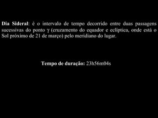 Dia Sideral : é o intervalo de tempo decorrido entre duas passagens sucessivas do ponto    (cruzamento do equador e eclíptica, onde está o Sol próximo de 21 de março) pelo meridiano do lugar.  Tempo de duração:  23h56m04s 