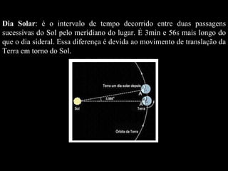 Dia Solar : é o intervalo de tempo decorrido entre duas passagens sucessivas do Sol pelo meridiano do lugar. É 3min e 56s mais longo do que o dia sideral. Essa diferença é devida ao movimento de translação da Terra em torno do Sol. 