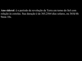 Ano sideral : é o período de revolução da Terra em torno do Sol com relação às estrelas. Sua duração é de 365,2564 dias solares, ou 365d 6h 9min 10s.  
