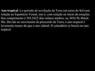 Ano tropical : é o período de revolução da Terra em torno do Sol com relação ao Equinócio Vernal, isto é, com relação ao início da estações. Seu comprimento é 365,2422 dias solares médios, ou 365d 5h 48min 46s. Devido ao movimento de precessão da Terra, o ano tropical é levemente menor do que o ano sideral. O calendário se baseia no ano tropical.  