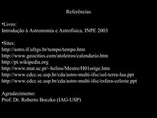 Referências Livro: Introdução à Astronomia e Astrofísica, INPE 2003 Sites: http://astro.if.ufrgs.br/tempo/tempo.htm http://www.geocities.com/atoleiros/calendario.htm http://pt.wikipedia.org http://www.mat.uc.pt/~helios/Mestre/H01orige.htm http://www.cdcc.sc.usp.br/cda/astro-multi-ifsc/sol-terra-lua.ppt http://www.cdcc.sc.usp.br/cda/astro-multi-ifsc/esfera-celeste.ppt Agradecimento: Prof. Dr. Roberto Boczko (IAG-USP)  