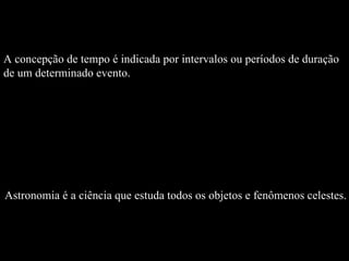 A concepção de tempo é indicada por intervalos ou períodos de duração de um determinado evento.  Astronomia é a ciência que estuda todos os objetos e fenômenos celestes. 