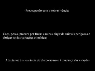 Preocupação com a sobrevivência  Caça, pesca, procura por frutas e raízes, fugir de animais perigosos e abrigar-se das variações climáticas  Adaptar-se à alternância do claro-escuro e à mudança das estações 