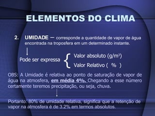 ELEMENTOS DO CLIMA 2. UMIDADE  –  corresponde a quantidade de vapor de água encontrada na troposfera em um determinado instante. Pode ser expressa { Valor absoluto (g/m 3 ) Valor Relativo (  %  ) OBS: A Umidade é relativa ao ponto de saturação de vapor de água na atmosfera,  em média 4%.  Chegando a esse número certamente teremos precipitação, ou seja, chuva. Portanto: 80% de umidade relativa, significa que a retenção de vapor na atmosfera é de 3.2% em termos absolutos. 